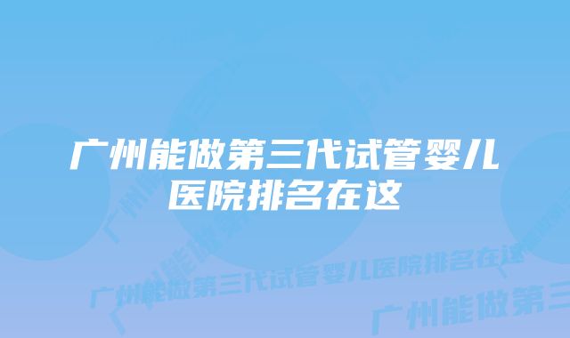 广州能做第三代试管婴儿医院排名在这