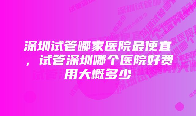 深圳试管哪家医院最便宜，试管深圳哪个医院好费用大概多少