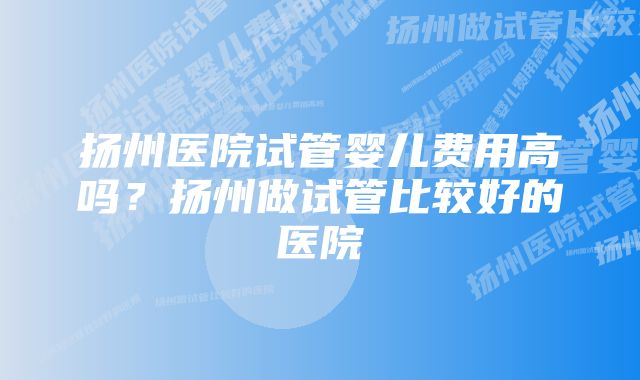 扬州医院试管婴儿费用高吗？扬州做试管比较好的医院