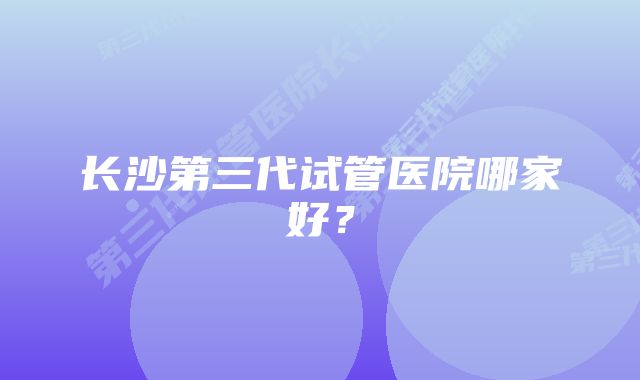 长沙第三代试管医院哪家好？