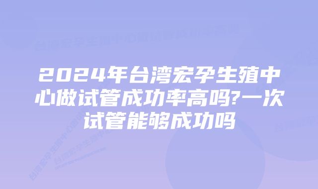 2024年台湾宏孕生殖中心做试管成功率高吗?一次试管能够成功吗