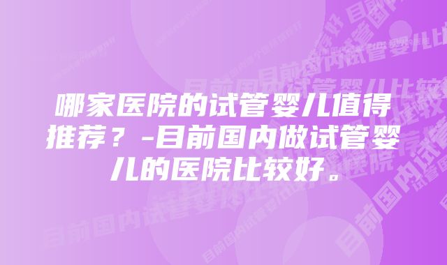 哪家医院的试管婴儿值得推荐？-目前国内做试管婴儿的医院比较好。