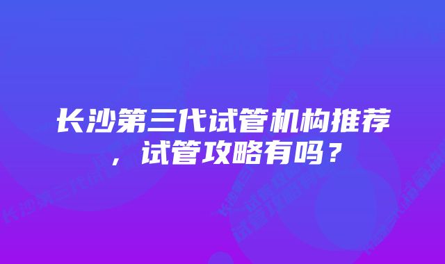 长沙第三代试管机构推荐，试管攻略有吗？