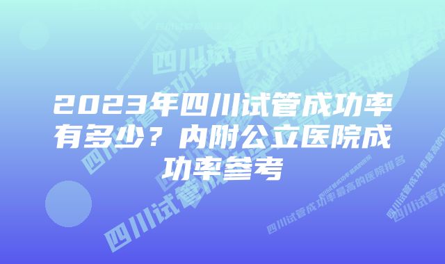 2023年四川试管成功率有多少？内附公立医院成功率参考