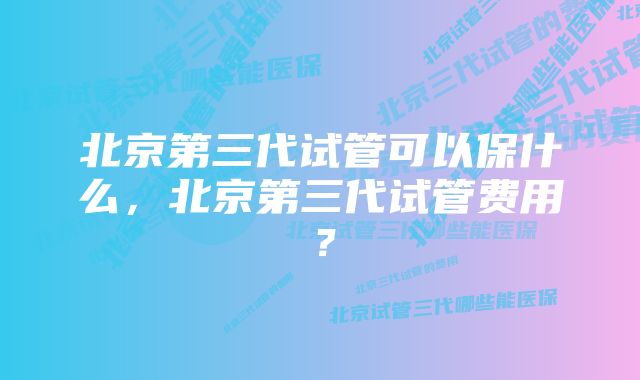 北京第三代试管可以保什么，北京第三代试管费用？