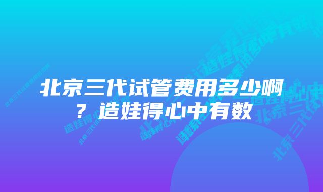 北京三代试管费用多少啊？造娃得心中有数