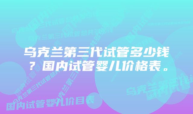 乌克兰第三代试管多少钱？国内试管婴儿价格表。