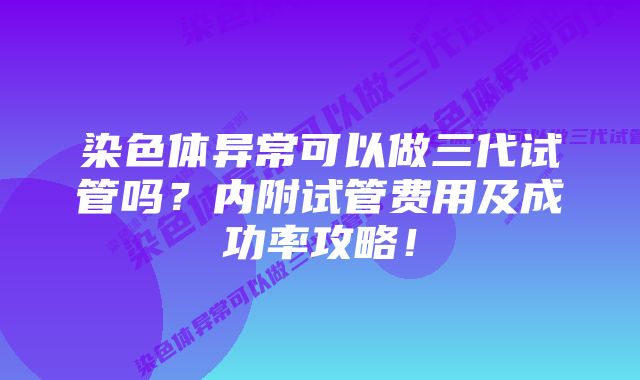 染色体异常可以做三代试管吗？内附试管费用及成功率攻略！