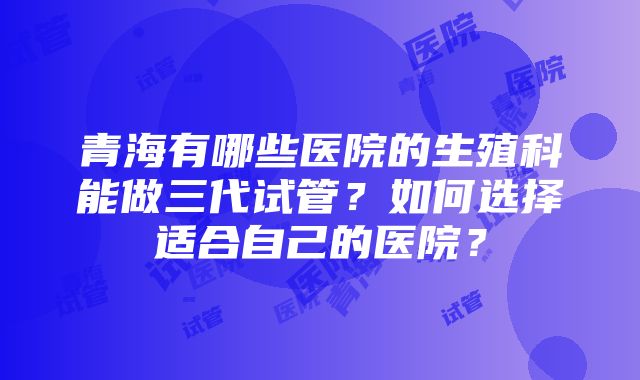 青海有哪些医院的生殖科能做三代试管？如何选择适合自己的医院？