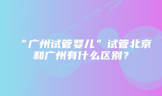 “广州试管婴儿”试管北京和广州有什么区别？