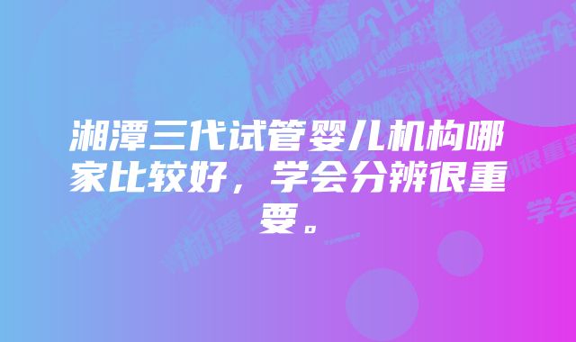 湘潭三代试管婴儿机构哪家比较好，学会分辨很重要。