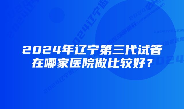 2024年辽宁第三代试管在哪家医院做比较好？