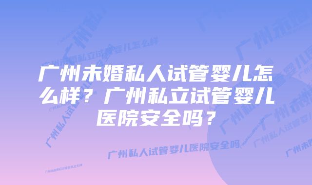 广州未婚私人试管婴儿怎么样？广州私立试管婴儿医院安全吗？