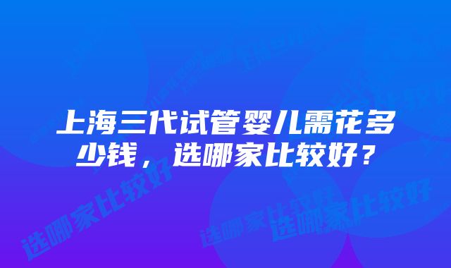 上海三代试管婴儿需花多少钱，选哪家比较好？