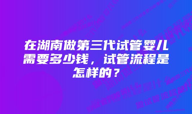 在湖南做第三代试管婴儿需要多少钱，试管流程是怎样的？