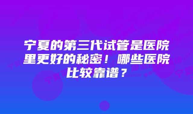 宁夏的第三代试管是医院里更好的秘密！哪些医院比较靠谱？