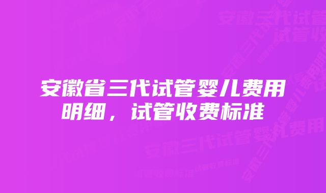 安徽省三代试管婴儿费用明细，试管收费标准