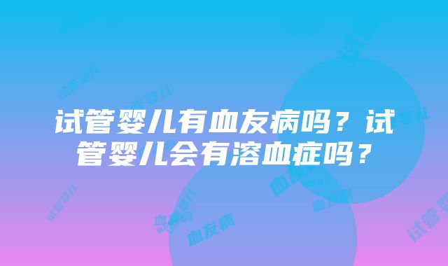 试管婴儿有血友病吗？试管婴儿会有溶血症吗？