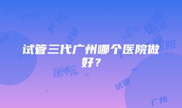 试管三代广州哪个医院做好？