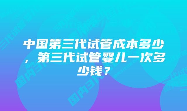 中国第三代试管成本多少，第三代试管婴儿一次多少钱？