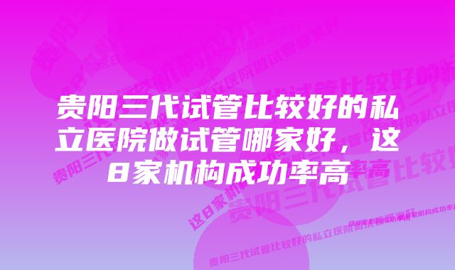 贵阳三代试管比较好的私立医院做试管哪家好，这8家机构成功率高