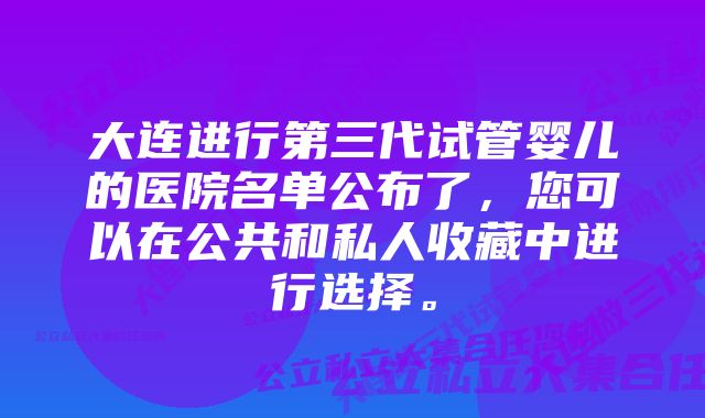 大连进行第三代试管婴儿的医院名单公布了，您可以在公共和私人收藏中进行选择。