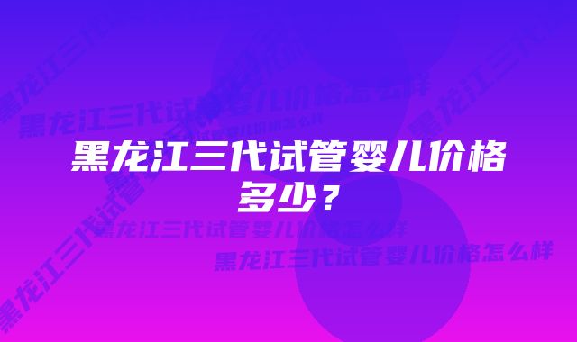 黑龙江三代试管婴儿价格多少？