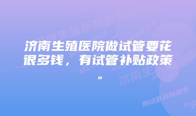 济南生殖医院做试管要花很多钱，有试管补贴政策。