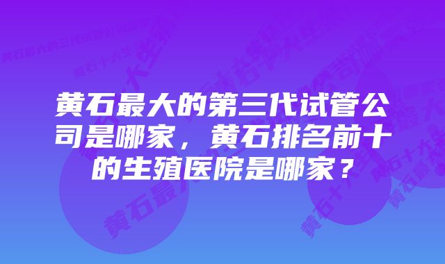 黄石最大的第三代试管公司是哪家，黄石排名前十的生殖医院是哪家？