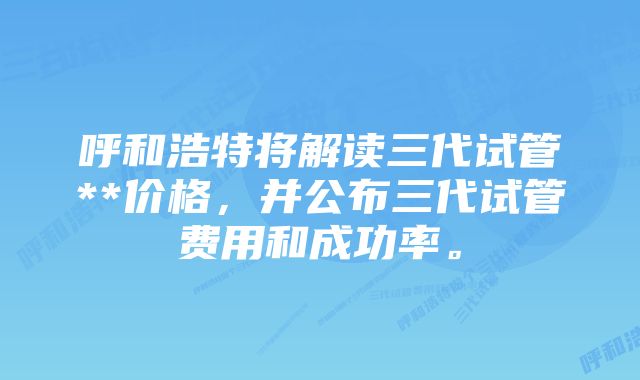 呼和浩特将解读三代试管**价格，并公布三代试管费用和成功率。