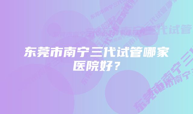 东莞市南宁三代试管哪家医院好？