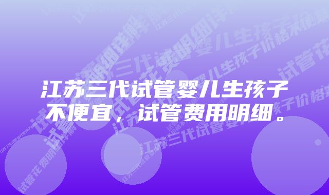 江苏三代试管婴儿生孩子不便宜，试管费用明细。