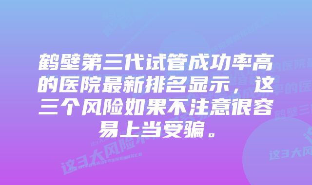 鹤壁第三代试管成功率高的医院最新排名显示，这三个风险如果不注意很容易上当受骗。