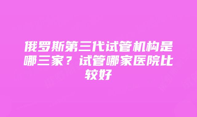 俄罗斯第三代试管机构是哪三家？试管哪家医院比较好