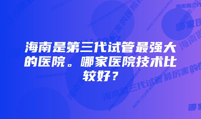 海南是第三代试管最强大的医院。哪家医院技术比较好？