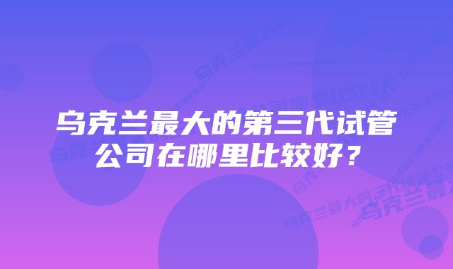 乌克兰最大的第三代试管公司在哪里比较好？