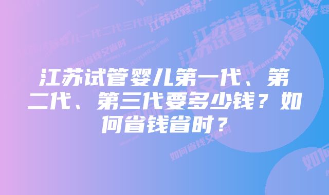 江苏试管婴儿第一代、第二代、第三代要多少钱？如何省钱省时？