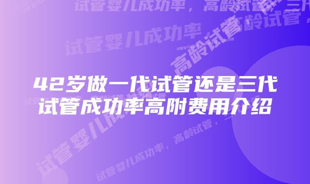 42岁做一代试管还是三代试管成功率高附费用介绍