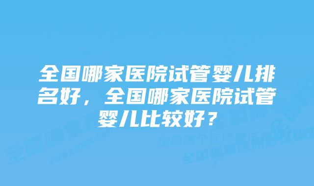 全国哪家医院试管婴儿排名好，全国哪家医院试管婴儿比较好？