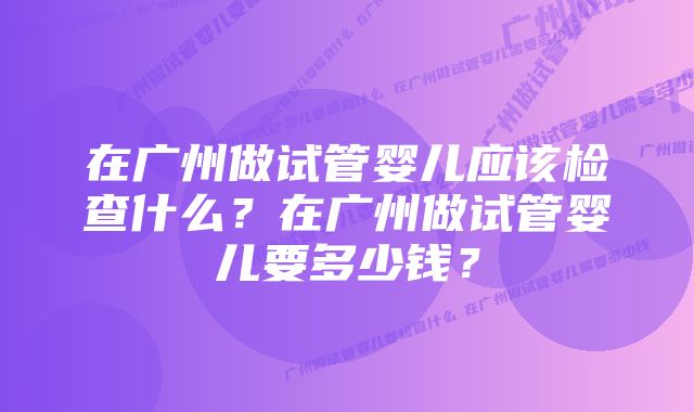 在广州做试管婴儿应该检查什么？在广州做试管婴儿要多少钱？