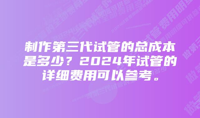 制作第三代试管的总成本是多少？2024年试管的详细费用可以参考。