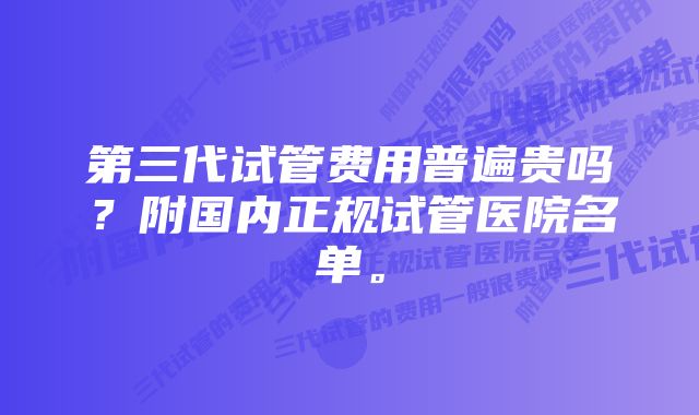 第三代试管费用普遍贵吗？附国内正规试管医院名单。