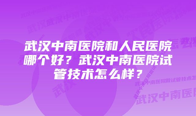 武汉中南医院和人民医院哪个好？武汉中南医院试管技术怎么样？