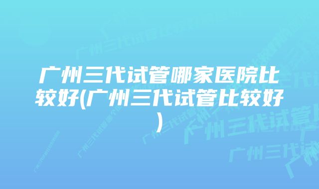 广州三代试管哪家医院比较好(广州三代试管比较好)