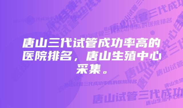 唐山三代试管成功率高的医院排名，唐山生殖中心采集。