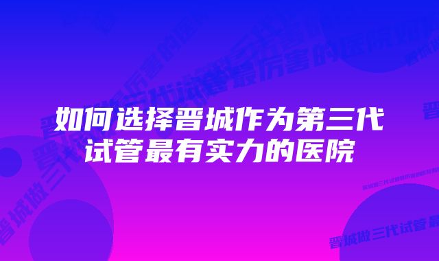 如何选择晋城作为第三代试管最有实力的医院