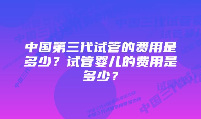 中国第三代试管的费用是多少？试管婴儿的费用是多少？