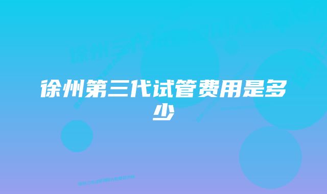 徐州第三代试管费用是多少