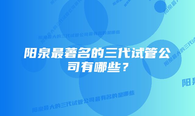 阳泉最著名的三代试管公司有哪些？