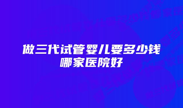 做三代试管婴儿要多少钱哪家医院好